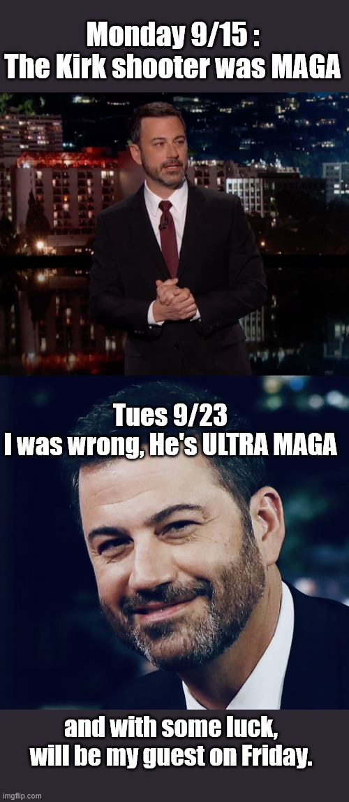 Posted before showtime. Hope this just turns out to be sarcasm. | Monday 9/15 :

The Kirk shooter was MAGA; Tues 9/23
I was wrong, He's ULTRA MAGA; and with some luck, will be my guest on Friday. | image tagged in please laugh,jimmy kimmell | made w/ Imgflip meme maker