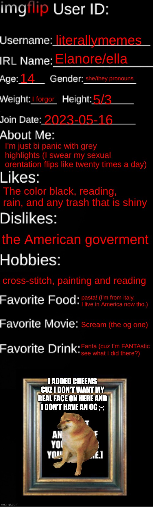 see I feel like I have impostor syndrome cuz all I am is bi | literallymemes; Elanore/ella; 14; she/they pronouns; I forgor; 5/3; 2023-05-16; I'm just bi panic with grey highlights (I swear my sexual orentation flips like twenty times a day); The color black, reading, rain, and any trash that is shiny; the American goverment; cross-stitch, painting and reading; pasta! (I'm from italy. I live in America now tho.); Scream (the og one); Fanta (cuz I'm FANTAstic see what I did there?); I ADDED CHEEMS CUZ I DON'T WANT MY REAL FACE ON HERE AND I DON'T HAVE AN OC ;-; | image tagged in imgflip id card,imposter | made w/ Imgflip meme maker