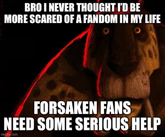 Like I genuinely don’t know how the devs of that game haven’t noticed any of the shit that’s been going on… | BRO I NEVER THOUGHT I’D BE MORE SCARED OF A FANDOM IN MY LIFE; FORSAKEN FANS NEED SOME SERIOUS HELP | image tagged in sabertooth lion thousand yard stare | made w/ Imgflip meme maker