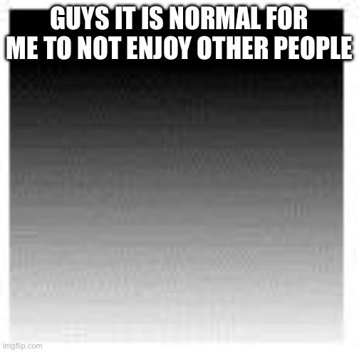 Geometry dash block | GUYS IT IS NORMAL FOR ME TO NOT ENJOY OTHER PEOPLE | image tagged in geometry dash block | made w/ Imgflip meme maker