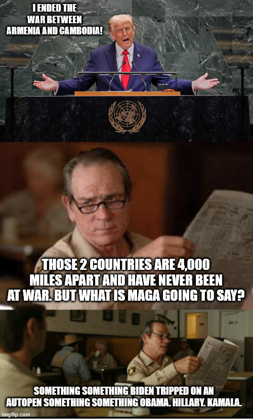 senile old goat can't even read the teleprompter right | I ENDED THE WAR BETWEEN ARMENIA AND CAMBODIA! THOSE 2 COUNTRIES ARE 4,000 MILES APART AND HAVE NEVER BEEN AT WAR. BUT WHAT IS MAGA GOING TO SAY? SOMETHING SOMETHING BIDEN TRIPPED ON AN AUTOPEN SOMETHING SOMETHING OBAMA. HILLARY. KAMALA. | image tagged in tommy explains,trump stupid,senile trump,25th amendment | made w/ Imgflip meme maker