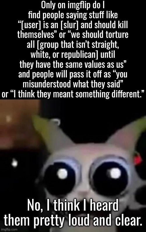 Reposted because I swore | Only on imgflip do I find people saying stuff like “[user] is an [slur] and should kill themselves” or “we should torture all [group that isn’t straight, white, or republican] until they have the same values as us” and people will pass it off as “you misunderstood what they said” or “I think they meant something different.”; No, I think I heard them pretty loud and clear. | image tagged in scared car | made w/ Imgflip meme maker