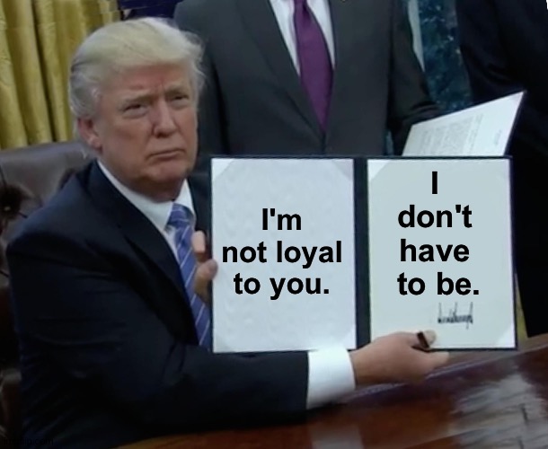 But you śtill have to be loyal to me. | I'm not loyal to you. I 
don't 
have 
to be. | image tagged in memes,trump bill signing | made w/ Imgflip meme maker