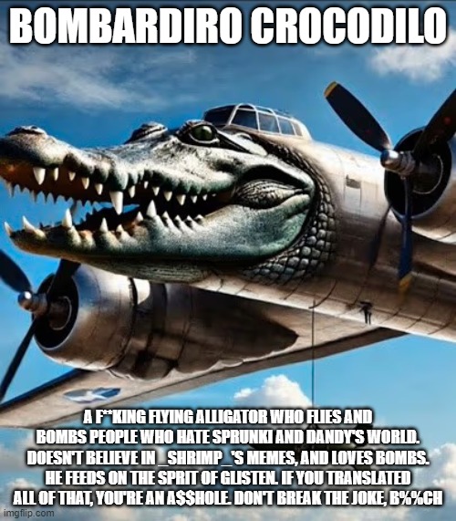 take these dandy's world hater :D :D :D | BOMBARDIRO CROCODILO; A F**KING FLYING ALLIGATOR WHO FLIES AND BOMBS PEOPLE WHO HATE SPRUNKI AND DANDY'S WORLD. DOESN'T BELIEVE IN _SHRIMP_'S MEMES, AND LOVES BOMBS. HE FEEDS ON THE SPRIT OF GLISTEN. IF YOU TRANSLATED ALL OF THAT, YOU'RE AN A$$HOLE. DON'T BREAK THE JOKE, B%%CH | image tagged in anti dandy's world | made w/ Imgflip meme maker
