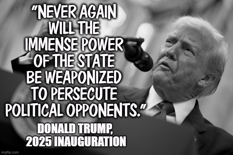 "NEVER AGAIN 
WILL THE 
IMMENSE POWER 
OF THE STATE 
BE WEAPONIZED 
TO PERSECUTE 
POLITICAL OPPONENTS."; DONALD TRUMP, 
2025 INAUGURATION | image tagged in trump,weaponize,politics,government,persecution | made w/ Imgflip meme maker