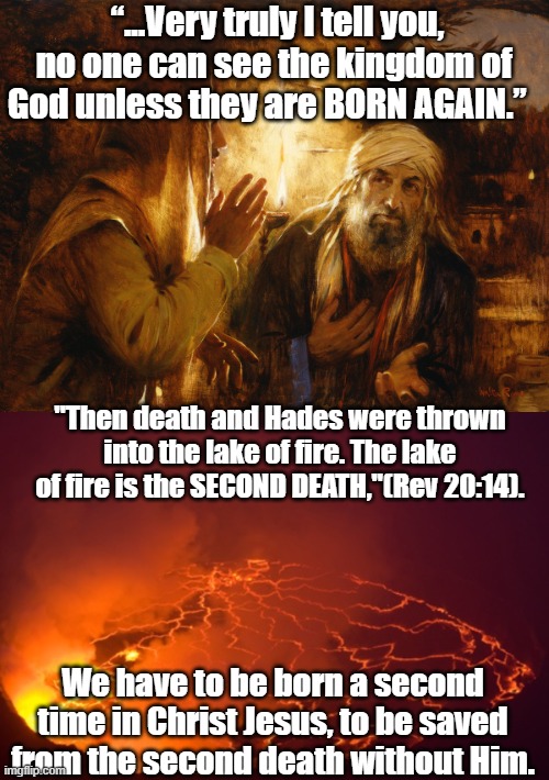 Spiritual meme. | “...Very truly I tell you, no one can see the kingdom of God unless they are BORN AGAIN.”; "Then death and Hades were thrown into the lake of fire. The lake of fire is the SECOND DEATH,"(Rev 20:14). We have to be born a second time in Christ Jesus, to be saved from the second death without Him. | image tagged in holy bible,bible verse | made w/ Imgflip meme maker