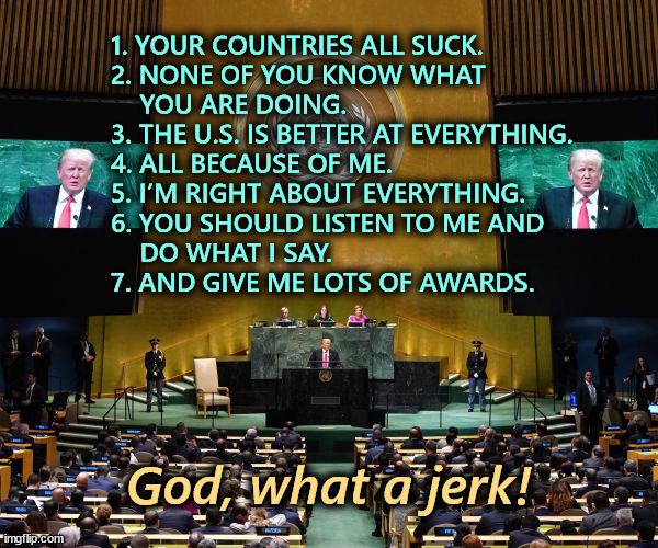 This juvenile tantrum is embarrassing coming from what used to be the most important country in the world. | 1. YOUR COUNTRIES ALL SUCK.
2. NONE OF YOU KNOW WHAT 
    YOU ARE DOING.
3. THE U.S. IS BETTER AT EVERYTHING.
4. ALL BECAUSE OF ME.
5. I’M RIGHT ABOUT EVERYTHING.
6. YOU SHOULD LISTEN TO ME AND 
    DO WHAT I SAY.
7. AND GIVE ME LOTS OF AWARDS. God, what a jerk! | image tagged in trump,speech,united nations,jerk,idiot,fool | made w/ Imgflip meme maker