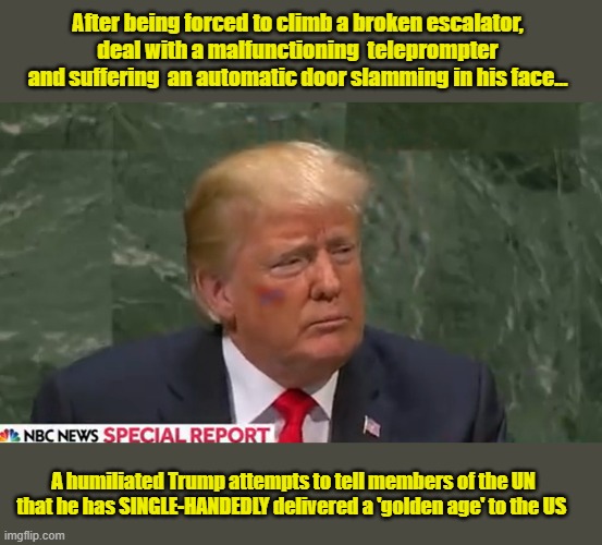 When you think you are delivering the speech of a lifetime, but nobody is buying your bullsh*t | After being forced to climb a broken escalator, deal with a malfunctioning  teleprompter and suffering  an automatic door slamming in his face... A humiliated Trump attempts to tell members of the UN that he has SINGLE-HANDEDLY delivered a 'golden age' to the US | image tagged in impeach trump,donald trump memes,trump is a moron,government corruption,united nations | made w/ Imgflip meme maker