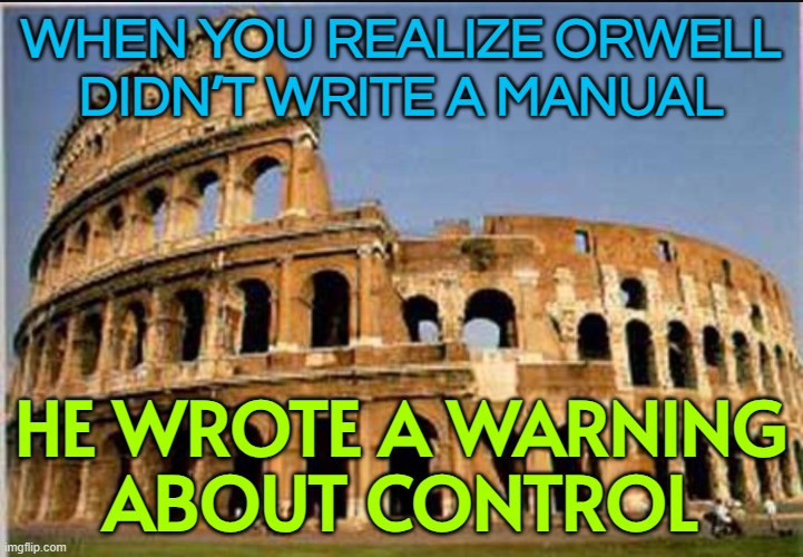 WHEN YOU REALIZE ORWELL DIDN’T WRITE A MANUAL; HE WROTE A WARNING ABOUT CONTROL | WHEN YOU REALIZE ORWELL
DIDN’T WRITE A MANUAL; HE WROTE A WARNING
ABOUT CONTROL | image tagged in colosseum,george orwell,orwellian,sports,roman empire,rome | made w/ Imgflip meme maker