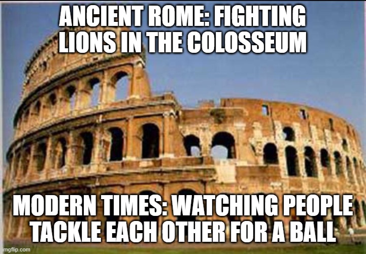 ANCIENT ROME: FIGHTING LIONS IN THE COLOSSEUM; MODERN TIMES: WATCHING PEOPLE TACKLE EACH OTHER FOR A BALL | ANCIENT ROME: FIGHTING LIONS IN THE COLOSSEUM; MODERN TIMES: WATCHING PEOPLE TACKLE EACH OTHER FOR A BALL | image tagged in colosseum,extreme sports,sports,football,lions,roman empire | made w/ Imgflip meme maker