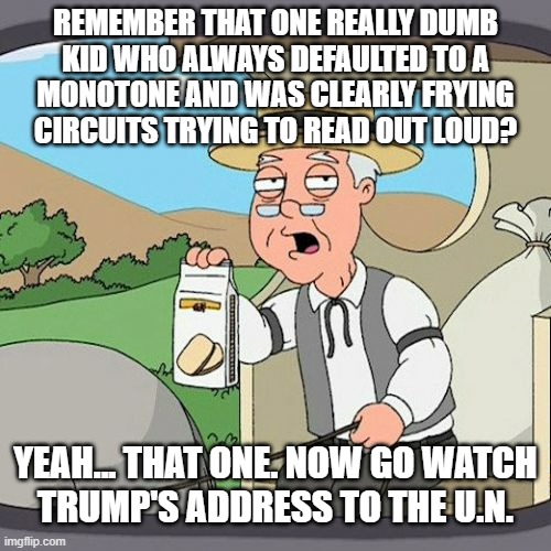 Mhmm | REMEMBER THAT ONE REALLY DUMB
KID WHO ALWAYS DEFAULTED TO A
MONOTONE AND WAS CLEARLY FRYING
CIRCUITS TRYING TO READ OUT LOUD? YEAH... THAT ONE. NOW GO WATCH
TRUMP'S ADDRESS TO THE U.N. | image tagged in just sayin',united nations,donald trump,confabulation,dementia,trump unfit unqualified dangerous | made w/ Imgflip meme maker