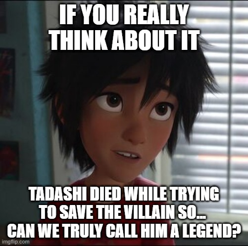 Conspiracy movie people be like: | IF YOU REALLY THINK ABOUT IT; TADASHI DIED WHILE TRYING TO SAVE THE VILLAIN SO... 
CAN WE TRULY CALL HIM A LEGEND? | image tagged in hiro hamada | made w/ Imgflip meme maker