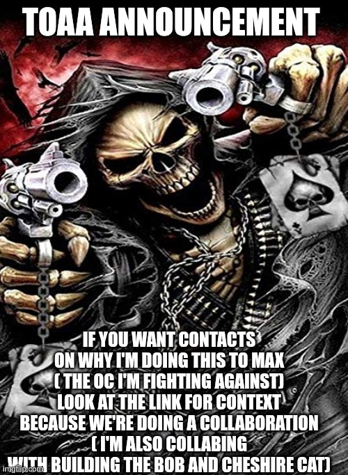 Basically it's the previous episode | TOAA ANNOUNCEMENT; IF YOU WANT CONTACTS ON WHY I'M DOING THIS TO MAX ( THE OC I'M FIGHTING AGAINST) LOOK AT THE LINK FOR CONTEXT BECAUSE WE'RE DOING A COLLABORATION ( I'M ALSO COLLABING WITH BUILDING THE BOB AND CHESHIRE CAT) | image tagged in badass skeleton with guns | made w/ Imgflip meme maker