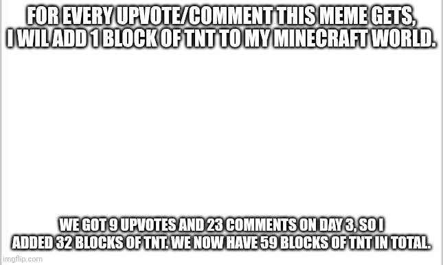 make it big! | FOR EVERY UPVOTE/COMMENT THIS MEME GETS, I WIL ADD 1 BLOCK OF TNT TO MY MINECRAFT WORLD. WE GOT 9 UPVOTES AND 23 COMMENTS ON DAY 3, SO I ADDED 32 BLOCKS OF TNT. WE NOW HAVE 59 BLOCKS OF TNT IN TOTAL. | image tagged in white background | made w/ Imgflip meme maker