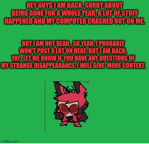 Yay | HEY GUYS I AM BACK. SORRY ABOUT BEING GONE FOR A WHOLE YEAR. A LOT OF STUFF HAPPENED AND MY COMPUTER CRASHED OUT ON ME. BUT I AM NOT DEAD...SO YEAH. I PROBABLY WON'T POST A LOT ON HERE, BUT I AM BACK. YAY.  LET ME KNOW IF YOU HAVE ANY QUESTIONS OF MY STRANGE DISAPPEARANCE, I WILL GIVE  MORE CONTEXT. | image tagged in green screen | made w/ Imgflip meme maker