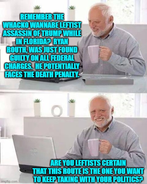 You leftists are not coming across to the nation as either sane or civilized.  Just saying. | REMEMBER THE WHACKO WANNABE LEFTIST ASSASSIN OF TRUMP WHILE IN FLORIDA?  RYAN ROUTH, WAS JUST FOUND GUILTY ON ALL FEDERAL CHARGES.  HE POTENTIALLY FACES THE DEATH PENALTY. ARE YOU LEFTISTS CERTAIN THAT THIS ROUTE IS THE ONE YOU WANT TO KEEP TAKING WITH YOUR POLITICS? | image tagged in hide the pain harold | made w/ Imgflip meme maker