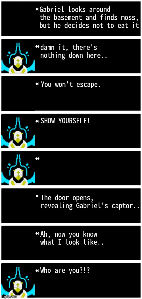 gabriel's captor will be revealed in the next part... | Gabriel looks around the basement and finds moss, but he decides not to eat it; damn it, there's nothing down here.. You won't escape. SHOW YOURSELF! The door opens, revealing Gabriel's captor.. Ah, now you know what I look like.. Who are you?!? | image tagged in gabriel 4 textboxes | made w/ Imgflip meme maker