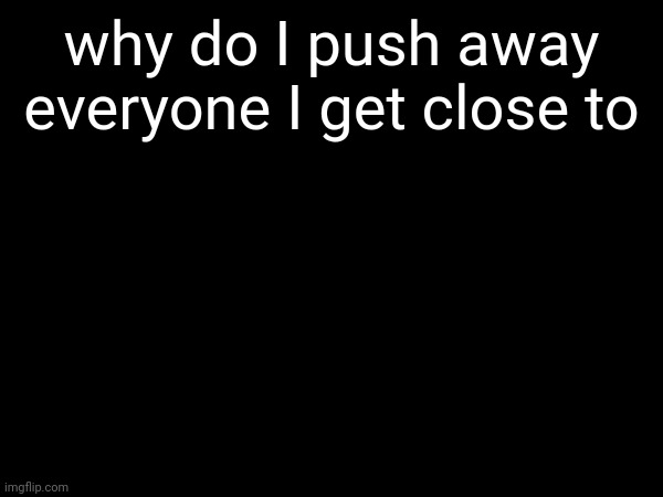 why do I push away everyone I get close to | made w/ Imgflip meme maker