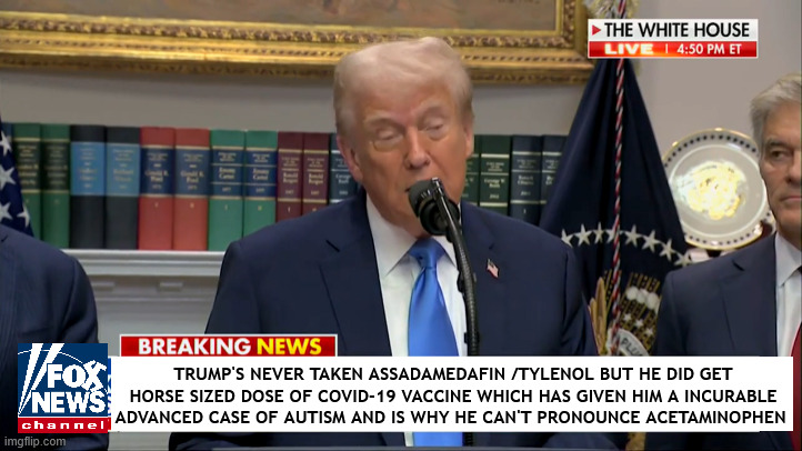 Trump's Autism is advancing at fast pace | TRUMP'S NEVER TAKEN ASSADAMEDAFIN /TYLENOL BUT HE DID GET HORSE SIZED DOSE OF COVID-19 VACCINE WHICH HAS GIVEN HIM A INCURABLE ADVANCED CASE OF AUTISM AND IS WHY HE CAN'T PRONOUNCE ACETAMINOPHEN | image tagged in trump's autism is advancing at fast pace,tylenol,acetaminophen,just say no to trump,maga mengele medicine | made w/ Imgflip meme maker