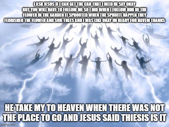 Rapture | I ASK JESUS IF I CAN GET THE CAR THAT I NEED HE SAY OKAY BUT YOU WILL HAVE TO FOLLOW ME SO I DID WHEN I FOLLOW HIM HE THE FLOWER IN THE GARDEN IT SPROUTED WHEN THE SPRUITE HAPPEN THEY FLORISHED THE FLOWER AND SOIL TREES AND I WAS LIKE OKAY IM READY FOR HAVEM THANKS; HE TAKE MY TO HEAVEN WHEN THERE WAS NOT THE PLACE TO GO AND JESUS SAID THIESIS IS IT | image tagged in rapture | made w/ Imgflip meme maker