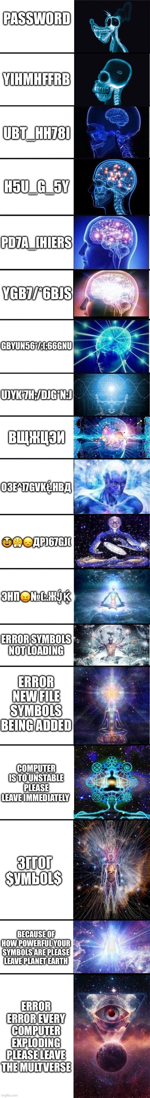expanding brain: 9001 | PASSWORD; YIHMHFFRB; UBT_HH78I; H5U_G_5Y; PD7A_[HIERS; YGB7/*6BJS; GBYUN56*/;(;66GNU; U)YK’7H;/DJG*N:J; ВЩЖЦЭИ; ОЗЕ^]7GVKŁ̨́HBД; 🥸😤😞ДР)67GJ(; ЭНП😖№(:.ЖJ̨́Ḱ̨; ERROR SYMBOLS NOT LOADING; ERROR NEW FILE SYMBOLS BEING ADDED; COMPUTER IS TO UNSTABLE PLEASE LEAVE IMMEDIATELY; 3ГГ0Г $УМЬ0L$; BECAUSE OF HOW POWERFUL YOUR SYMBOLS ARE PLEASE LEAVE PLANET EARTH; ERROR ERROR EVERY COMPUTER EXPLODING PLEASE LEAVE THE MULTVERSE | image tagged in expanding brain 9001 | made w/ Imgflip meme maker