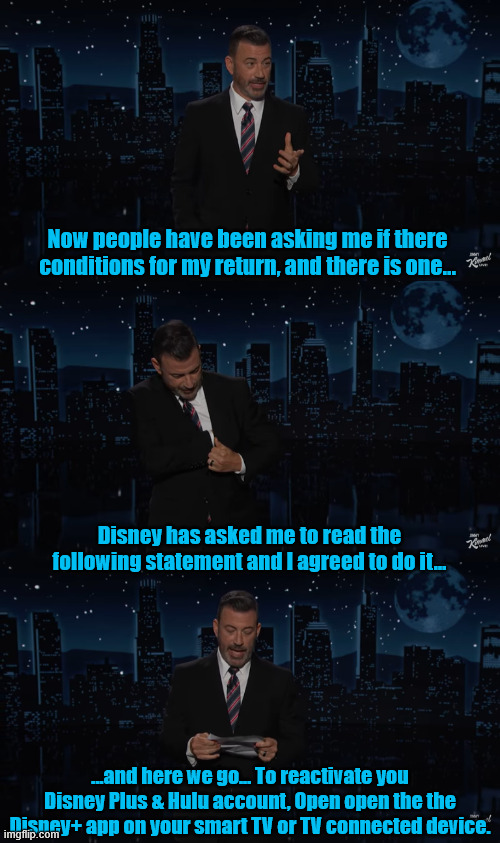 Jimmy agrees with Disney | Now people have been asking me if there conditions for my return, and there is one... Disney has asked me to read the following statement and I agreed to do it... ...and here we go... To reactivate you Disney Plus & Hulu account, Open open the the Disney+ app on your smart TV or TV connected device. | image tagged in jimmy agrees with disney,freedom of speech,1st amendment,god bless america,impeach trump,maga miffed | made w/ Imgflip meme maker