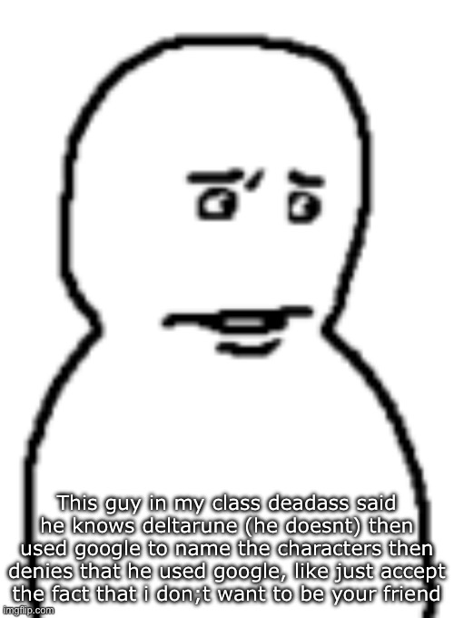 Bro… | This guy in my class deadass said he knows deltarune (he doesnt) then used google to name the characters then denies that he used google, like just accept the fact that i don;t want to be your friend | image tagged in bro | made w/ Imgflip meme maker