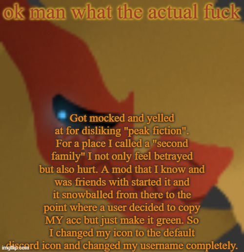 ALL because I said I disliked K-Pop Demon Hunters. | ok man what the actual fuck; Got mocked and yelled at for disliking "peak fiction". For a place I called a "second family" I not only feel betrayed but also hurt. A mod that I know and was friends with started it and it snowballed from there to the point where a user decided to copy MY acc but just make it green. So I changed my icon to the default discord icon and changed my username completely. | image tagged in zek cry | made w/ Imgflip meme maker