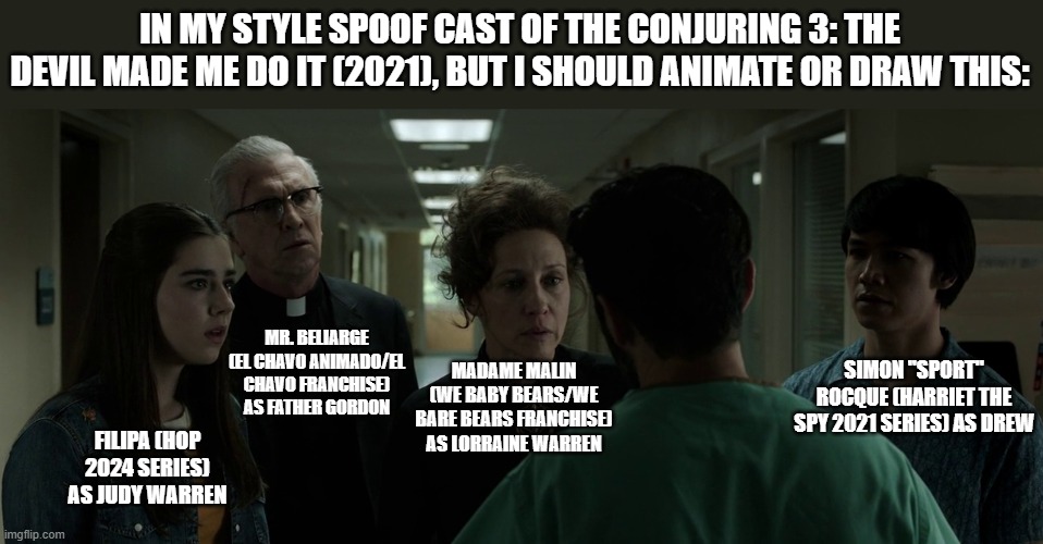 Should Animate/Draw This in Lorick Style Spoof Cast #19 | IN MY STYLE SPOOF CAST OF THE CONJURING 3: THE DEVIL MADE ME DO IT (2021), BUT I SHOULD ANIMATE OR DRAW THIS:; MR. BELIARGE (EL CHAVO ANIMADO/EL CHAVO FRANCHISE) AS FATHER GORDON; SIMON "SPORT" ROCQUE (HARRIET THE SPY 2021 SERIES) AS DREW; MADAME MALIN (WE BABY BEARS/WE BARE BEARS FRANCHISE) AS LORRAINE WARREN; FILIPA (HOP 2024 SERIES) AS JUDY WARREN | image tagged in should animate/draw this in lorick style spoof cast,meme,memes,spoof cast,screenshot,the conjuring the devil made me do it | made w/ Imgflip meme maker