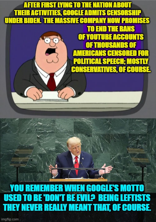 Google's motto is now 'Don't Get Caught'. | TO END THE BANS OF YOUTUBE ACCOUNTS OF THOUSANDS OF AMERICANS CENSORED FOR POLITICAL SPEECH; MOSTLY CONSERVATIVES, OF COURSE. AFTER FIRST LYING TO THE NATION ABOUT THEIR ACTIVITIES, GOOGLE ADMITS CENSORSHIP UNDER BIDEN.  THE MASSIVE COMPANY NOW PROMISES; YOU REMEMBER WHEN GOOGLE'S MOTTO USED TO BE 'DON'T BE EVIL?  BEING LEFTISTS THEY NEVER REALLY MEANT THAT, OF COURSE. | image tagged in peter griffin news | made w/ Imgflip meme maker