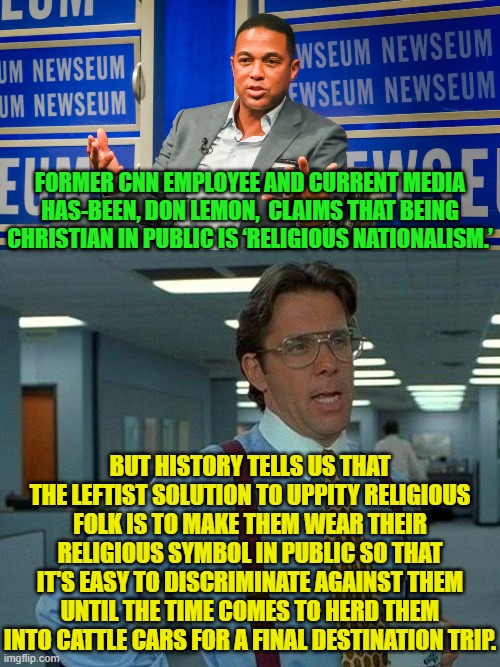 This IS collective leftist 'thinking'. | FORMER CNN EMPLOYEE AND CURRENT MEDIA HAS-BEEN, DON LEMON,  CLAIMS THAT BEING CHRISTIAN IN PUBLIC IS ‘RELIGIOUS NATIONALISM.’; BUT HISTORY TELLS US THAT THE LEFTIST SOLUTION TO UPPITY RELIGIOUS FOLK IS TO MAKE THEM WEAR THEIR RELIGIOUS SYMBOL IN PUBLIC SO THAT IT'S EASY TO DISCRIMINATE AGAINST THEM UNTIL THE TIME COMES TO HERD THEM INTO CATTLE CARS FOR A FINAL DESTINATION TRIP. | image tagged in that would be great | made w/ Imgflip meme maker