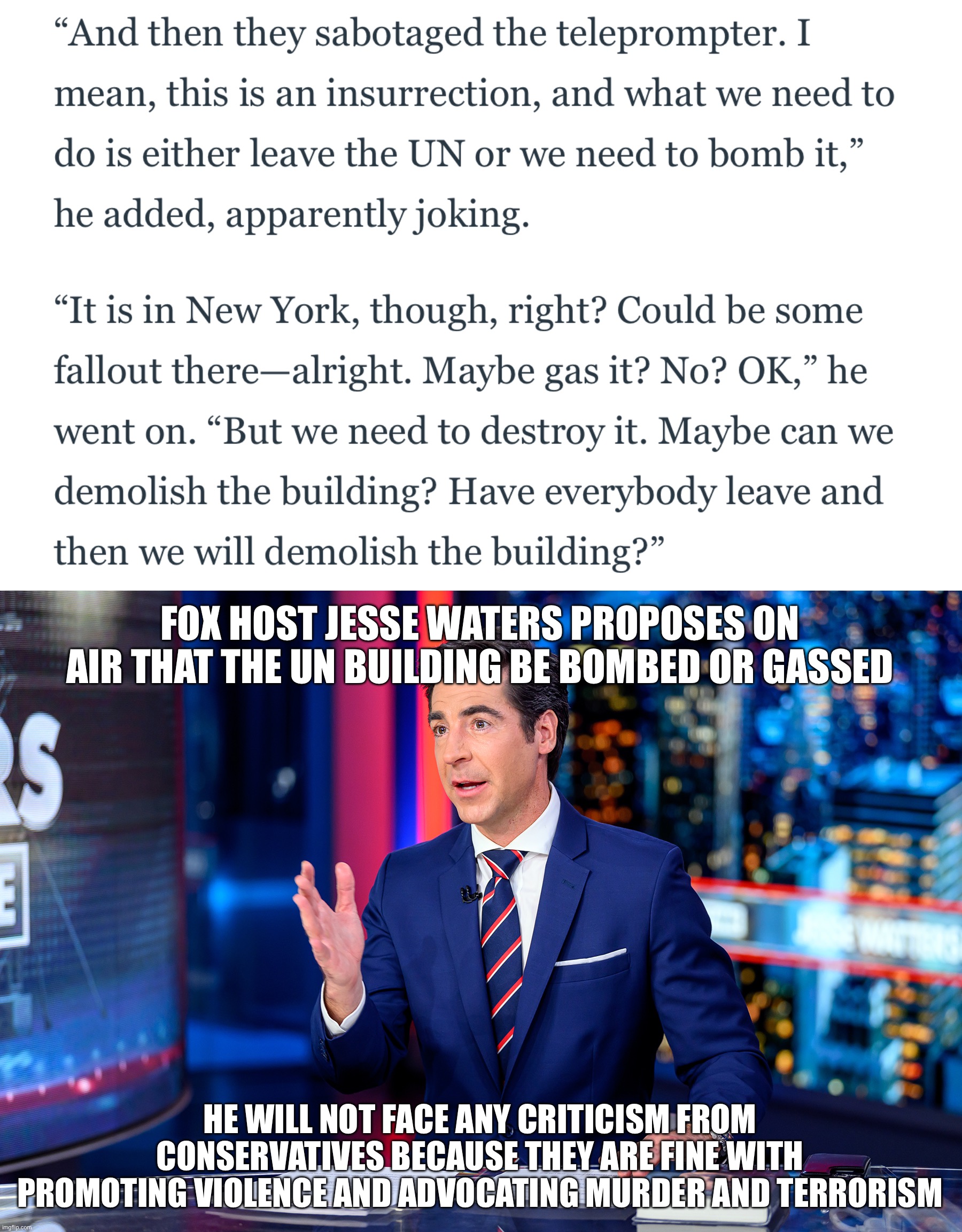 FOX HOST JESSE WATERS PROPOSES ON AIR THAT THE UN BUILDING BE BOMBED OR GASSED; HE WILL NOT FACE ANY CRITICISM FROM CONSERVATIVES BECAUSE THEY ARE FINE WITH PROMOTING VIOLENCE AND ADVOCATING MURDER AND TERRORISM | image tagged in jesse waters | made w/ Imgflip meme maker