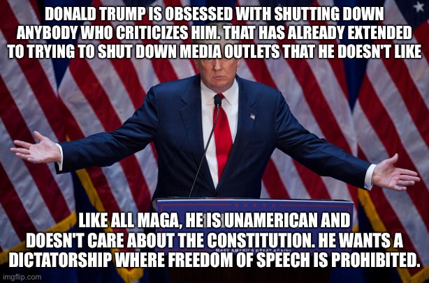 maga is fascist and unamerican | DONALD TRUMP IS OBSESSED WITH SHUTTING DOWN ANYBODY WHO CRITICIZES HIM. THAT HAS ALREADY EXTENDED TO TRYING TO SHUT DOWN MEDIA OUTLETS THAT HE DOESN'T LIKE; LIKE ALL MAGA, HE IS UNAMERICAN AND DOESN'T CARE ABOUT THE CONSTITUTION. HE WANTS A DICTATORSHIP WHERE FREEDOM OF SPEECH IS PROHIBITED. | image tagged in donald trump | made w/ Imgflip meme maker