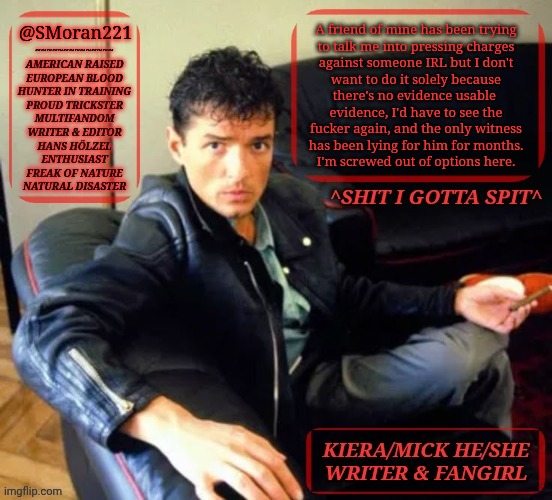 Personal Matter | @SMoran221; A friend of mine has been trying
to talk me into pressing charges
against someone IRL but I don't
want to do it solely because
there's no evidence usable 
evidence, I'd have to see the
fucker again, and the only witness
has been lying for him for months.
I'm screwed out of options here. | image tagged in kiermick h lzel extended,my mind is just warped,i got no options,add this to my other irl issues,this sucks,its bullshit | made w/ Imgflip meme maker