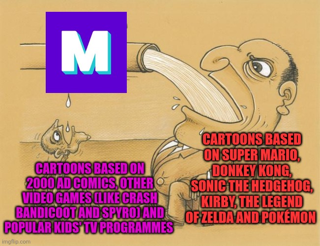 Greedy Pipe Man | CARTOONS BASED ON SUPER MARIO, DONKEY KONG, SONIC THE HEDGEHOG, KIRBY, THE LEGEND OF ZELDA AND POKÉMON; CARTOONS BASED ON 2000 AD COMICS, OTHER VIDEO GAMES (LIKE CRASH BANDICOOT AND SPYRO) AND POPULAR KIDS' TV PROGRAMMES | image tagged in greedy pipe man,mashed,2000ad,cartoons,video games | made w/ Imgflip meme maker