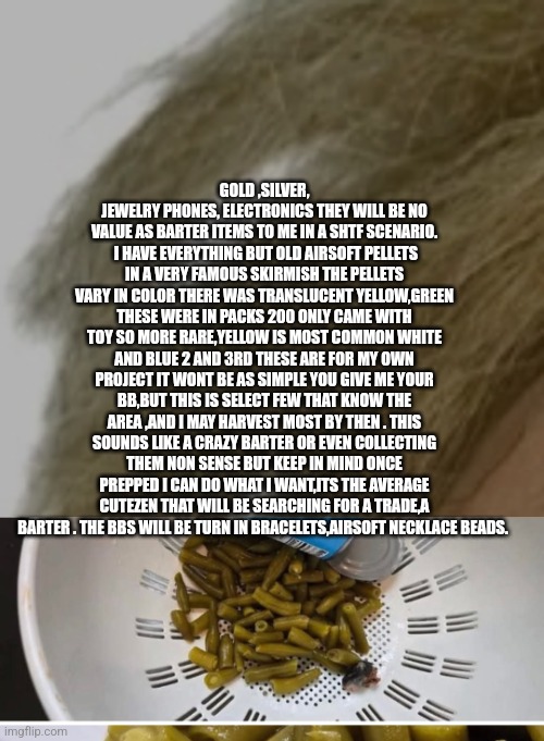 Airsoft history | GOLD ,SILVER, JEWELRY PHONES, ELECTRONICS THEY WILL BE NO VALUE AS BARTER ITEMS TO ME IN A SHTF SCENARIO.  I HAVE EVERYTHING BUT OLD AIRSOFT PELLETS IN A VERY FAMOUS SKIRMISH THE PELLETS VARY IN COLOR THERE WAS TRANSLUCENT YELLOW,GREEN THESE WERE IN PACKS 200 ONLY CAME WITH TOY SO MORE RARE,YELLOW IS MOST COMMON WHITE AND BLUE 2 AND 3RD THESE ARE FOR MY OWN PROJECT IT WONT BE AS SIMPLE YOU GIVE ME YOUR BB,BUT THIS IS SELECT FEW THAT KNOW THE AREA ,AND I MAY HARVEST MOST BY THEN . THIS SOUNDS LIKE A CRAZY BARTER OR EVEN COLLECTING THEM NON SENSE BUT KEEP IN MIND ONCE PREPPED I CAN DO WHAT I WANT,ITS THE AVERAGE CUTEZEN THAT WILL BE SEARCHING FOR A TRADE,A BARTER . THE BBS WILL BE TURN IN BRACELETS,AIRSOFT NECKLACE BEADS. | image tagged in airsoft,true | made w/ Imgflip meme maker