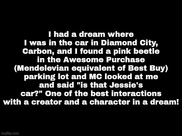 Found a pink beetle with my OCs in a dream | I had a dream where I was in the car in Diamond City, Carbon, and I found a pink beetle in the Awesome Purchase (Mendelevian equivalent of Best Buy) parking lot and MC looked at me and said "is that Jessie's car?" One of the best interactions with a creator and a character in a dream! | image tagged in dream,pink car,pink beetle,mc | made w/ Imgflip meme maker