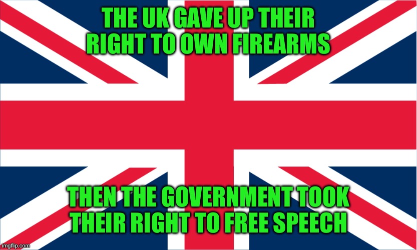 UK Flag | THE UK GAVE UP THEIR RIGHT TO OWN FIREARMS THEN THE GOVERNMENT TOOK THEIR RIGHT TO FREE SPEECH | image tagged in uk flag | made w/ Imgflip meme maker