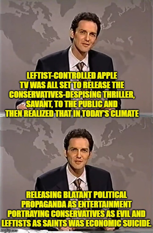 Yes leftists, learn to read the room. | LEFTIST-CONTROLLED APPLE TV WAS ALL SET TO RELEASE THE CONSERVATIVES-DESPISING THRILLER, SAVANT, TO THE PUBLIC AND THEN REALIZED THAT IN TODAY'S CLIMATE; RELEASING BLATANT POLITICAL PROPAGANDA AS ENTERTAINMENT PORTRAYING CONSERVATIVES AS EVIL AND LEFTISTS AS SAINTS WAS ECONOMIC SUICIDE. | image tagged in weekend update with norm | made w/ Imgflip meme maker