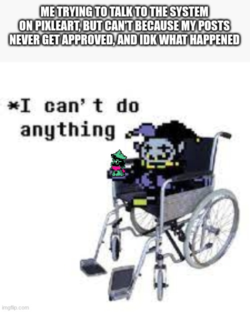 I cant do anything | ME TRYING TO TALK TO THE SYSTEM ON PIXLEART, BUT CAN'T BECAUSE MY POSTS NEVER GET APPROVED, AND IDK WHAT HAPPENED | image tagged in jevil can't do anything | made w/ Imgflip meme maker