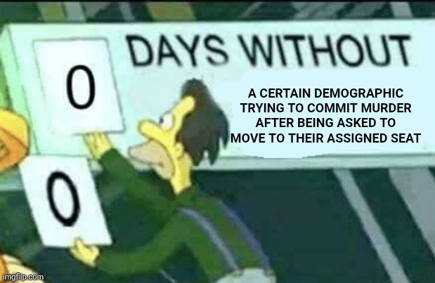 Why does this keep happening? Is it because cleat sharpeners are sold out everywhere? | A CERTAIN DEMOGRAPHIC TRYING TO COMMIT MURDER AFTER BEING ASKED TO MOVE TO THEIR ASSIGNED SEAT | image tagged in 0 days without lenny simpsons,murder,racism | made w/ Imgflip meme maker