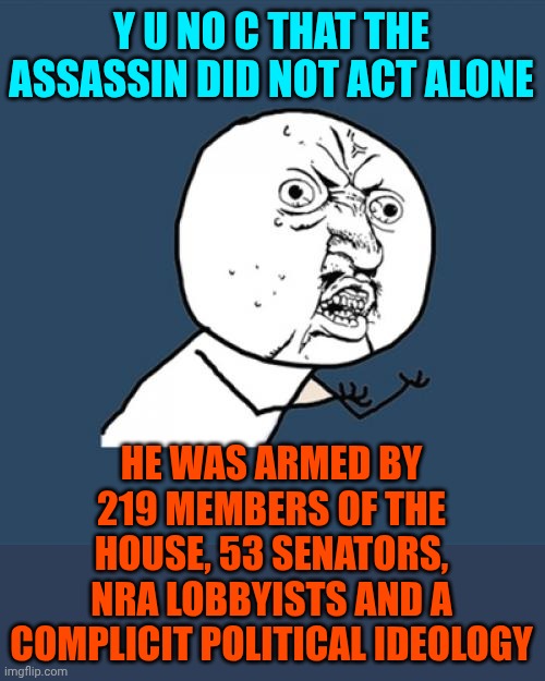 "Collateral Damage" Is What Maga Calls Those Lost To Gun Violence | Y U NO C THAT THE ASSASSIN DID NOT ACT ALONE; HE WAS ARMED BY 219 MEMBERS OF THE HOUSE, 53 SENATORS, NRA LOBBYISTS AND A COMPLICIT POLITICAL IDEOLOGY | image tagged in memes,y u no,gun violence,gun control,conservative hypocrisy,maga nazis | made w/ Imgflip meme maker