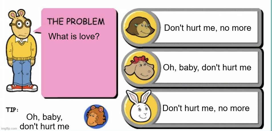 What is love? | Don't hurt me, no more; What is love? Oh, baby, don't hurt me; Don't hurt me, no more; Oh, baby, don't hurt me | image tagged in you've gotta be kidding arthur,shitpost | made w/ Imgflip meme maker