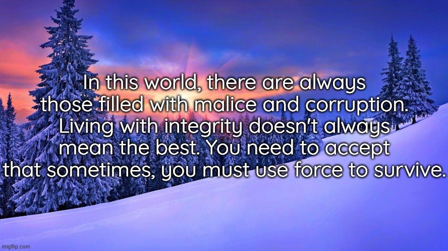 In this world, there are always those filled with malice and corruption. Living with integrity doesn't always mean the best. You need to accept that sometimes, you must use force to survive. | made w/ Imgflip meme maker