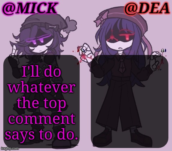 Except Delete My Account (Dream on, Haters) | I'll do
whatever
the top
comment
says to do. | image tagged in mick dea murder drones,challenge,top comment,lets go,vote poll,boiiiii | made w/ Imgflip meme maker