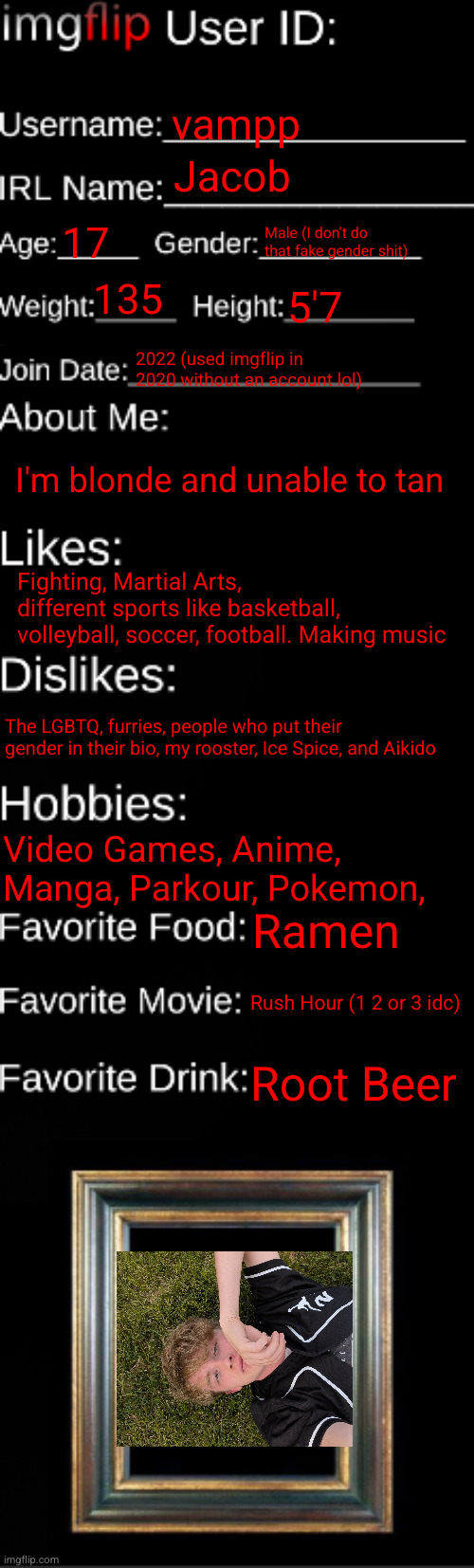 imgflip ID Card | vampp; Jacob; 17; Male (I don't do that fake gender shit); 135; 5'7; 2022 (used imgflip in 2020 without an account lol); I'm blonde and unable to tan; Fighting, Martial Arts, different sports like basketball, volleyball, soccer, football. Making music; The LGBTQ, furries, people who put their gender in their bio, my rooster, Ice Spice, and Aikido; Video Games, Anime, Manga, Parkour, Pokemon, Ramen; Rush Hour (1 2 or 3 idc); Root Beer | image tagged in imgflip id card | made w/ Imgflip meme maker