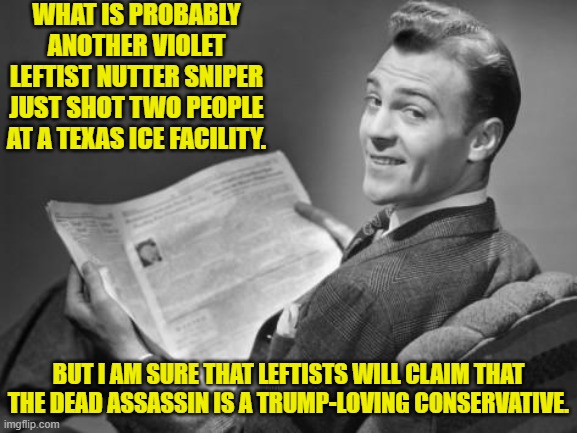 Annnnnnnnnnnnnnnnnnnnnd, here we go again.  Get your lies in order leftists. | WHAT IS PROBABLY ANOTHER VIOLET LEFTIST NUTTER SNIPER JUST SHOT TWO PEOPLE AT A TEXAS ICE FACILITY. BUT I AM SURE THAT LEFTISTS WILL CLAIM THAT THE DEAD ASSASSIN IS A TRUMP-LOVING CONSERVATIVE. | image tagged in 50's newspaper | made w/ Imgflip meme maker