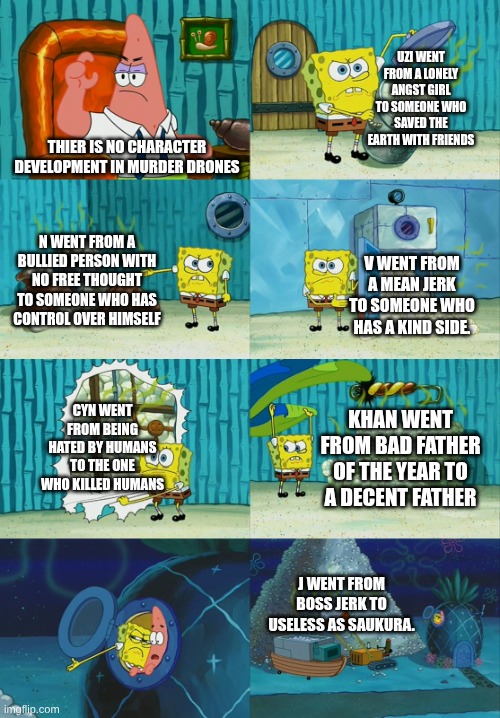 Character development (Edge note: Cyn is supposed to be a joke according to the guy who made this) | UZI WENT FROM A LONELY ANGST GIRL TO SOMEONE WHO SAVED THE EARTH WITH FRIENDS; THIER IS NO CHARACTER DEVELOPMENT IN MURDER DRONES; N WENT FROM A BULLIED PERSON WITH NO FREE THOUGHT TO SOMEONE WHO HAS CONTROL OVER HIMSELF; V WENT FROM A MEAN JERK TO SOMEONE WHO HAS A KIND SIDE. CYN WENT FROM BEING HATED BY HUMANS TO THE ONE WHO KILLED HUMANS; KHAN WENT FROM BAD FATHER OF THE YEAR TO A DECENT FATHER; J WENT FROM BOSS JERK TO USELESS AS SAUKURA. | image tagged in spongebob diapers meme,murder drones | made w/ Imgflip meme maker