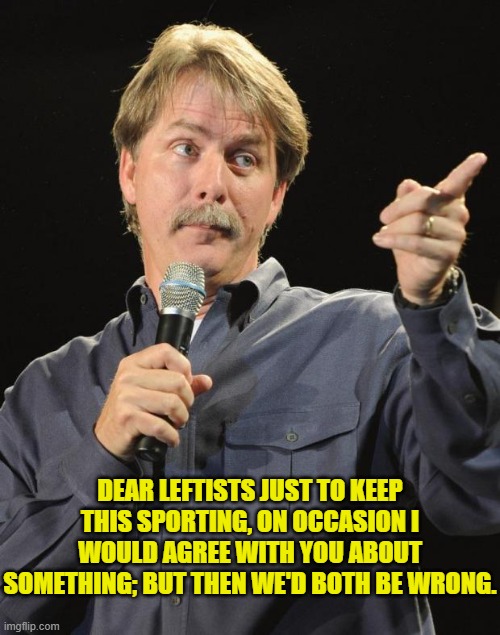 Ouch, eh? | DEAR LEFTISTS JUST TO KEEP THIS SPORTING, ON OCCASION I WOULD AGREE WITH YOU ABOUT SOMETHING; BUT THEN WE'D BOTH BE WRONG. | image tagged in jeff foxworthy | made w/ Imgflip meme maker