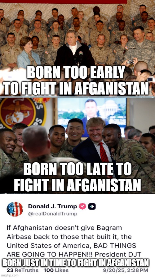 Time for Afghanistan | BORN TOO EARLY TO FIGHT IN AFGANISTAN; BORN TOO LATE TO FIGHT IN AFGANISTAN; BORN JUST IN TIME TO FIGHT IN AFGANISTAN | image tagged in born,too,early,late,just in time | made w/ Imgflip meme maker